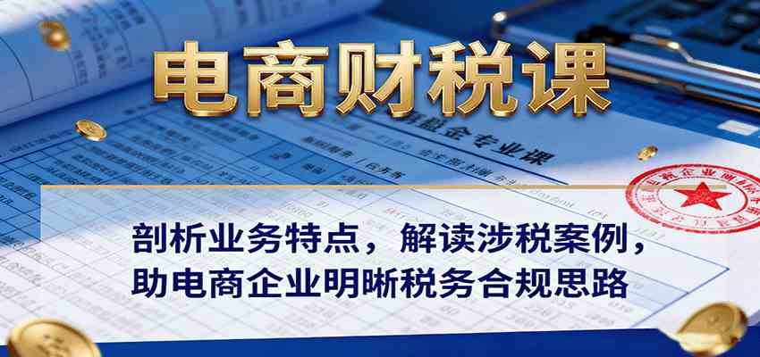 电商财税课:剖析业务特点,解读涉税案例,助电商企业明晰税务合规思路-云网创