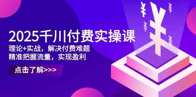 2025千川付费实操课,理论+实战,解决付费难题,精准把握流量,实现盈利-云网创