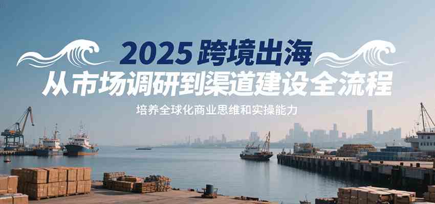 2025跨境出海从市场调研到渠道建设全流程,培养全球化商业思维和实操能力-云网创