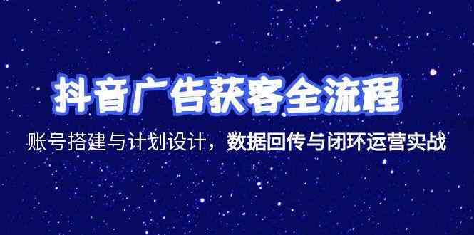 抖音广告获客全流程,账号搭建与计划设计,数据回传与闭环运营实战-云网创