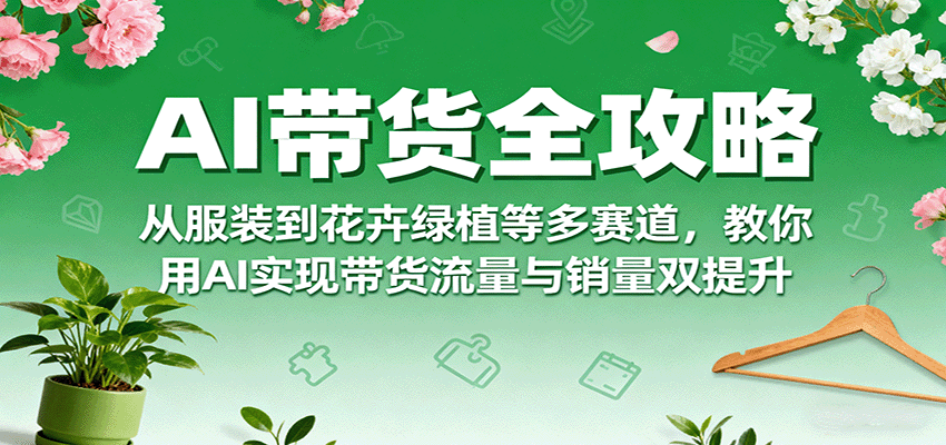 AI带货全攻略,从服装到花卉绿植等多赛道,教你用AI实现带货流量与销量双提升-云网创