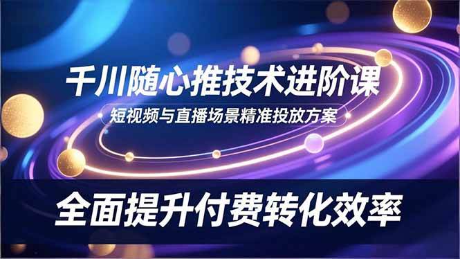 (16688期)千川随心推技术进阶课,短视频与直播场景精准投放方案,全面提升付费转化效率-云网创