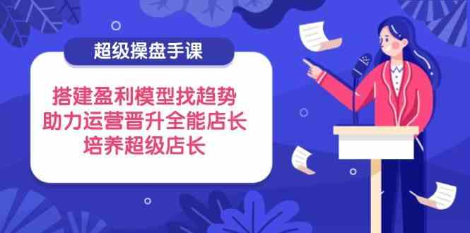 超级操盘手课,搭建盈利模型找趋势,助力运营晋升全能店长,培养超级店长-云网创