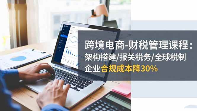 (16509期)跨境电商-财税管理课程:架构搭建/报关税务/全球税制,企业合规成本降30%-云网创