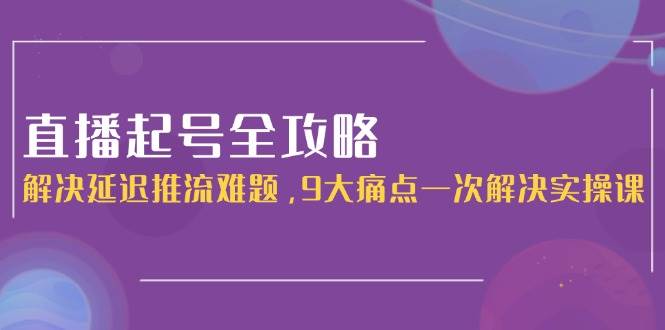 直播起号全攻略:解决延迟推流难题,9大痛点一次解决实操课-云网创