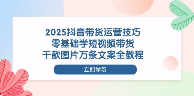2025抖音带货运营技巧,零基础学短视频带货,千款图片万条文案全教程-云网创