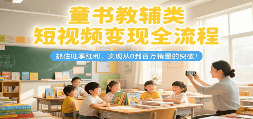 童书教辅类短视频变现全流程,抓住旺季红利,实现从0到百万销量的突破!-云网创