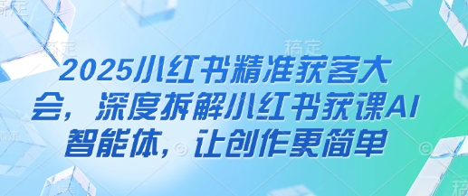 2025小红书精准获客大会,深度拆解小红书获课AI智能体,让创作更简单-云网创