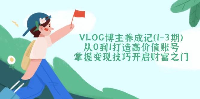 VLOG博主养成记(1-3期)从0到1打造高价值账号,掌握变现技巧开启财富之门-云网创