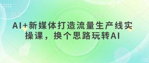 AI+新媒体打造流量生产线实操课,换个思路玩转AI-云网创