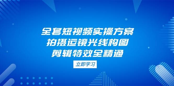 (14465期)全套短视频实操方案,拍摄运镜光线构图,剪辑特效全精通-云网创
