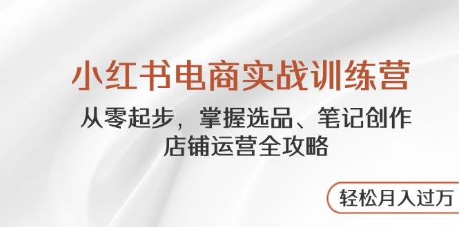 小红书电商实战训练营,从零起步,掌握选品、笔记创作、店铺运营全攻略,轻松月入过万-云网创