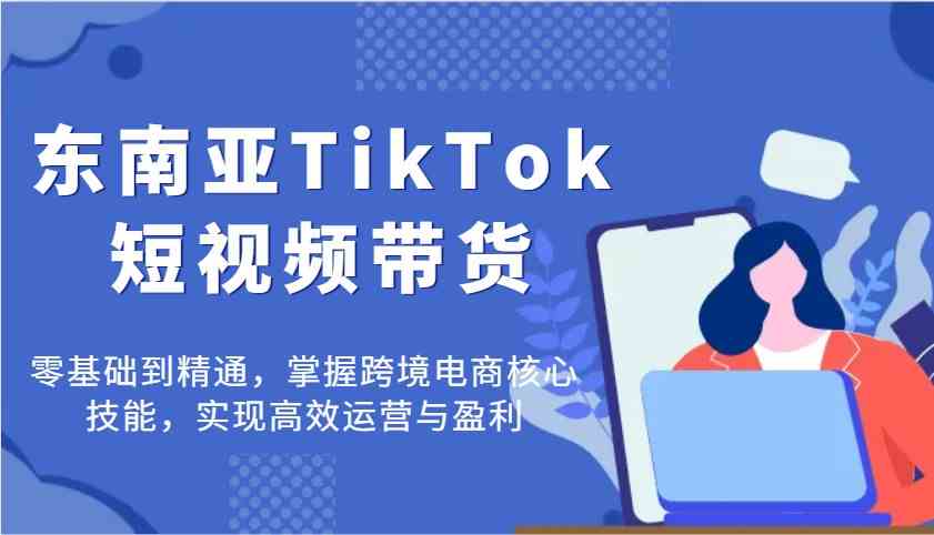 东南亚TikTok短视频带货,零基础到精通,掌握跨境电商核心技能,实现高效运营与盈利-云网创