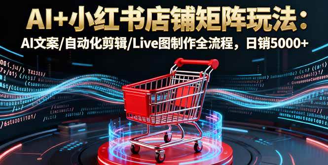 (16230期)AI+小红书店铺矩阵玩法:AI文案/自动化剪辑/Live图制作全流程,日销5000+-云网创