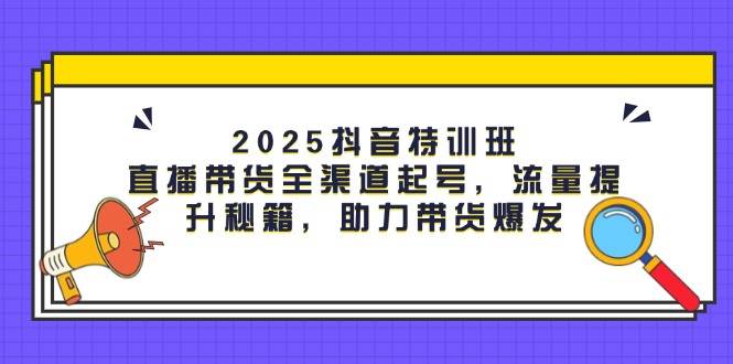 (14620期)2025抖音特训班:直播带货全渠道起号,流量提升秘籍,助力带货爆发-云网创