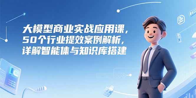 (15274期)大模型商业实战应用课,50个行业提效案例解析,详解智能体与知识库搭建-云网创