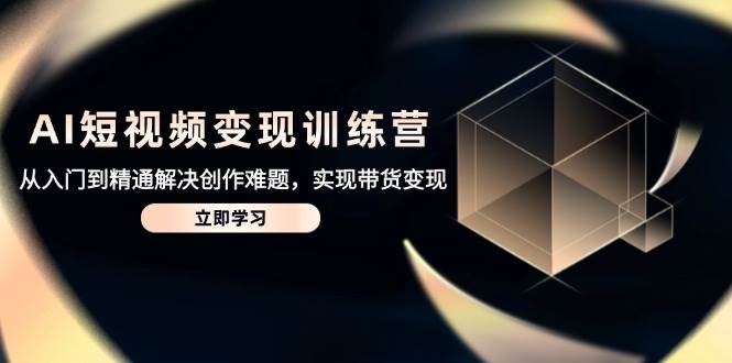 AI短视频变现训练营,从入门到精通解决创作难题,实现带货变现-云网创